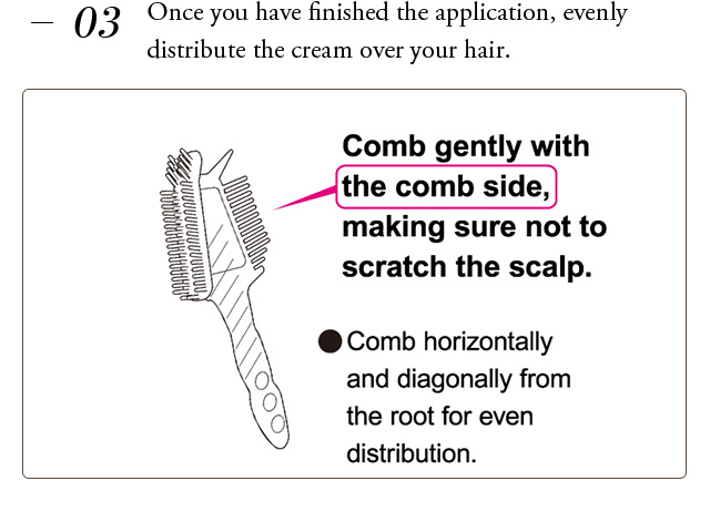 Once you have finished the application, evenly distribute the cream over your hair. Comb gently with the comb side,making sure not to scratch the scalp. Comb horizontally and diagonally from the root for even distribution.