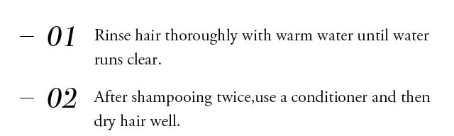 Rinse hair thoroughly with warm water until water runs clear. After shampooing twice,use a conditioner and then dry hair well.